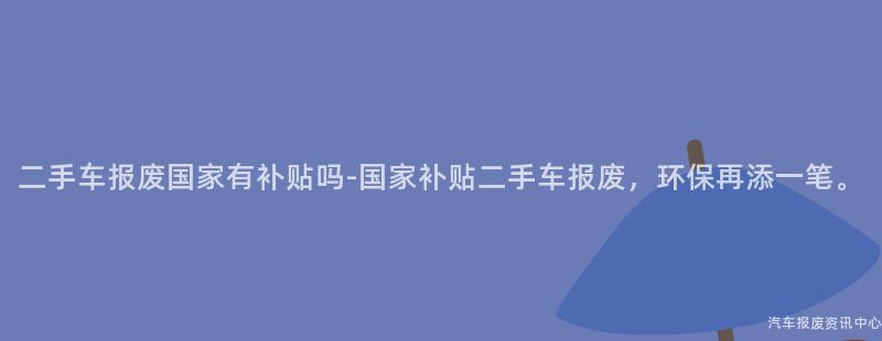 二手车报废国家有补贴吗-国家补贴二手车报废，环保再添一笔。