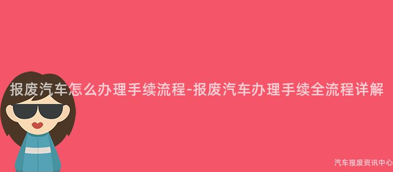 报废汽车怎么办理手续流程-报废汽车办理手续全流程详解