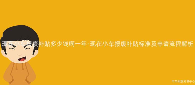 现在小车报废补贴多少钱啊一年-现在小车报废补贴标准及申请流程解析