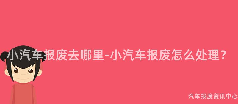 小汽车报废去哪里-小汽车报废怎么处理？