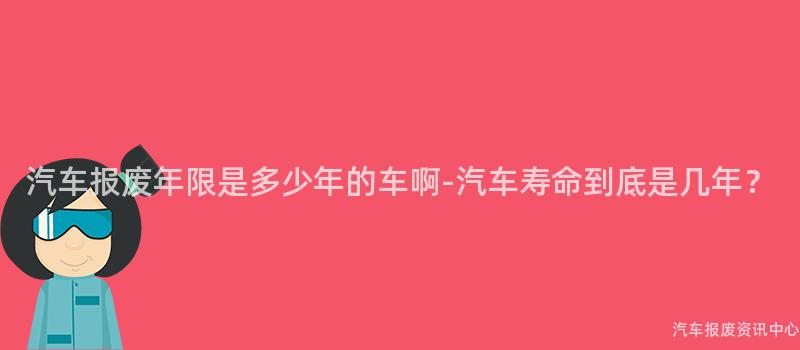 汽车报废年限是多少年的车啊-汽车寿命到底是几年？