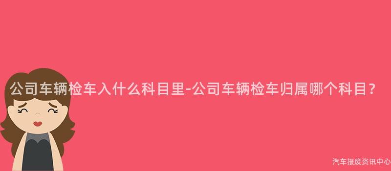 公司车辆检车入什么科目里-公司车辆检车归属哪个科目？