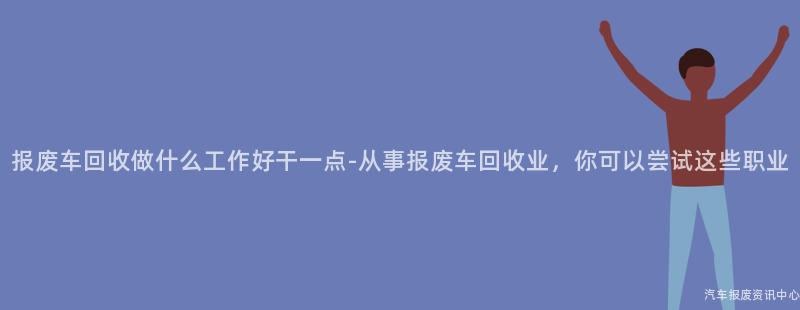 报废车回收做什么工作好干一点-从事报废车回收业，你可以尝试这些职业