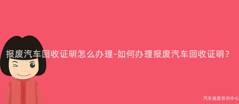 报废汽车回收证明怎么办理-如何办理报废汽车回收证明？