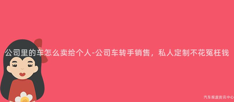 公司里的车怎么卖给个人-公司车转手销售，私人定制不花冤枉钱