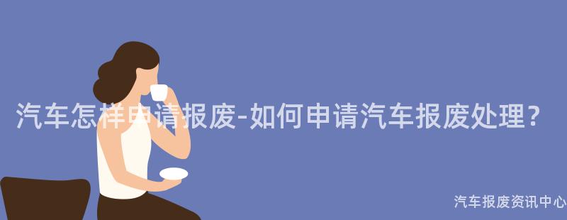 汽车怎样申请报废-如何申请汽车报废处理？