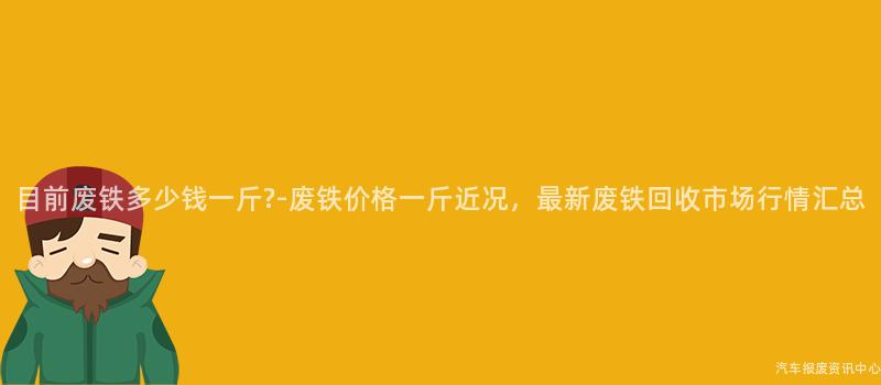 目前废铁多少钱一斤?-废铁价格一斤近况，最新废铁回收市场行情汇总