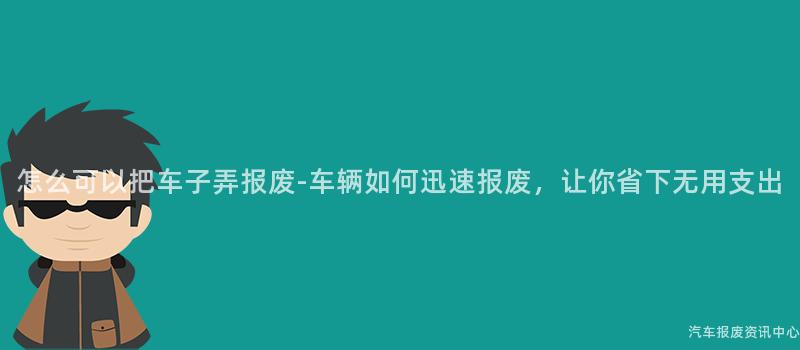 怎么可以把车子弄报废-车辆如何迅速报废，让你省下无用支出