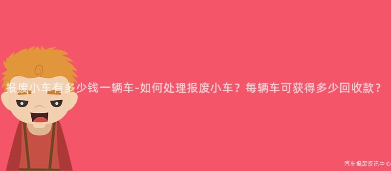 报废小车有多少钱一辆车-如何处理报废小车？每辆车可获得多少回收款？