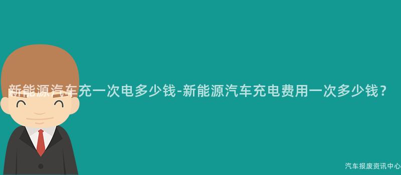 新能源汽车充一次电多少钱-新能源汽车充电费用一次多少钱？
