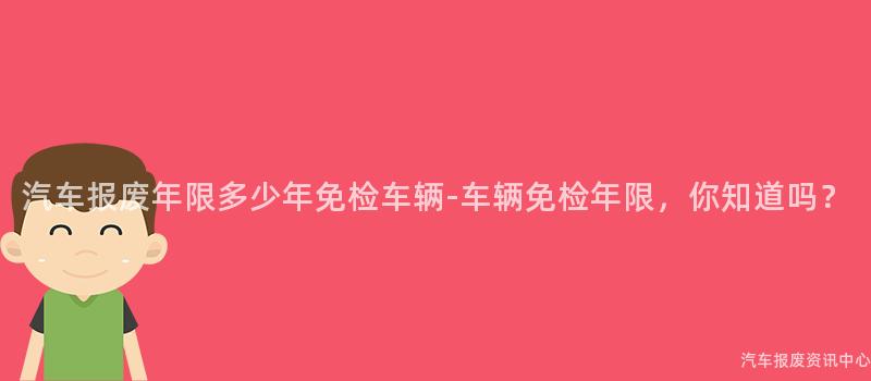 汽车报废年限多少年免检车辆-车辆免检年限，你知道吗？