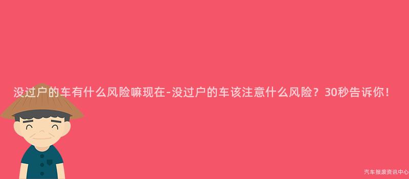 没过户的车有什么风险嘛现在-没过户的车该注意什么风险？30秒告诉你！