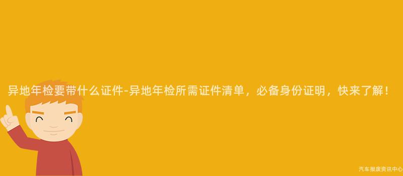 异地年检要带什么证件-异地年检所需证件清单，必备身份证明，快来了解！