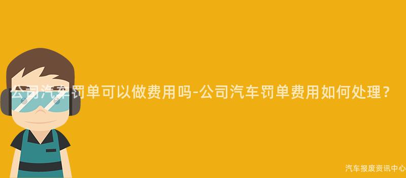 公司汽车罚单可以做费用吗-公司汽车罚单费用如何处理？