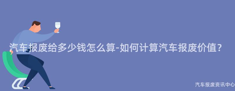 汽车报废给多少钱怎么算-如何计算汽车报废价值？
