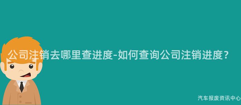 公司注销去哪里查进度-如何查询公司注销进度？