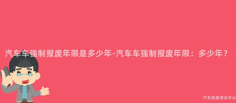 汽车车强制报废年限是多少年-汽车车强制报废年限：多少年？