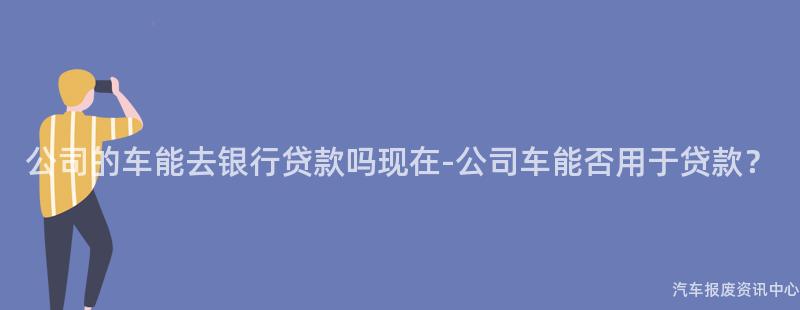 公司的车能去银行贷款吗现在-公司车能否用于贷款？