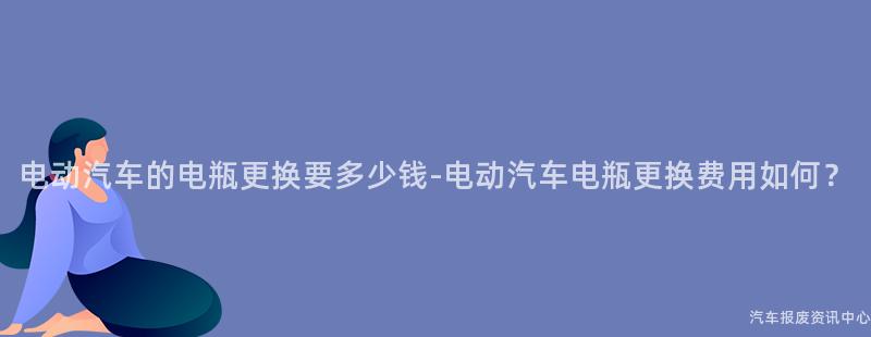 电动汽车的电瓶更换要多少钱-电动汽车电瓶更换费用如何？