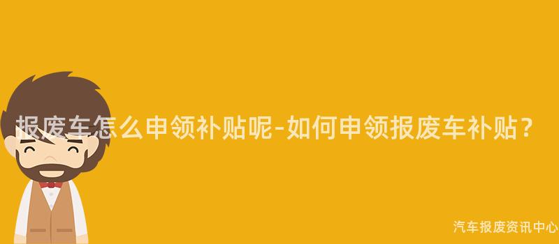 报废车怎么申领补贴呢-如何申领报废车补贴？