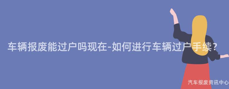 车辆报废能过户吗现在-如何进行车辆过户手续？