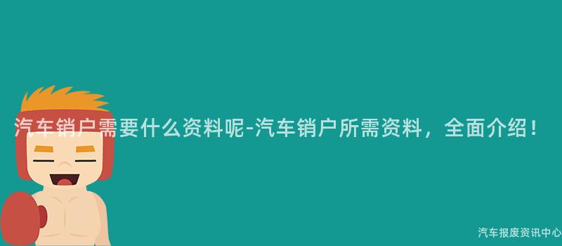 汽车销户需要什么资料呢-汽车销户所需资料，全面介绍！