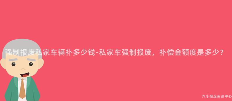 强制报废私家车辆补多少钱-私家车强制报废，补偿金额度是多少？