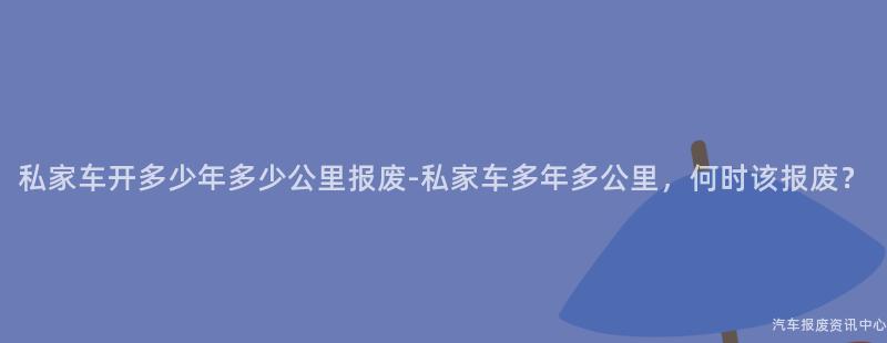 私家车开多少年多少公里报废-私家车多年多公里,何时该报废?