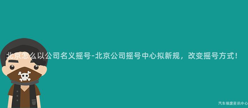 北京怎么以公司名义摇号-北京公司摇号中心拟新规，改变摇号方式！