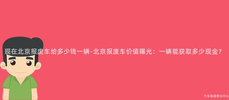 现在北京报废车给多少钱一辆-北京报废车价值曝光：一辆能获取多少现金？