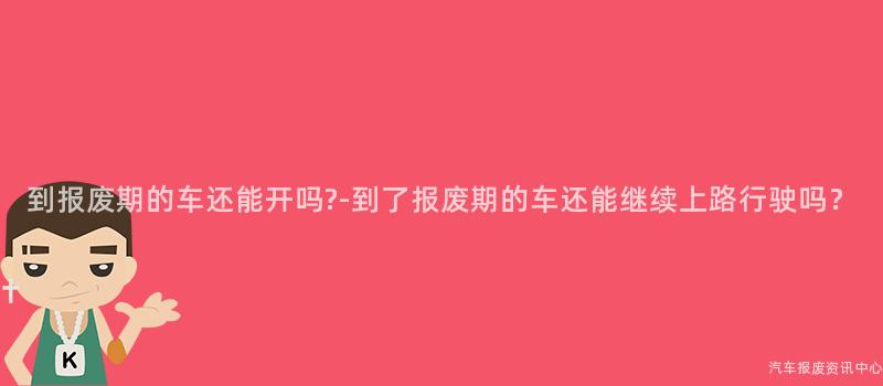 到报废期的车还能开吗?-到了报废期的车还能继续上路行驶吗？