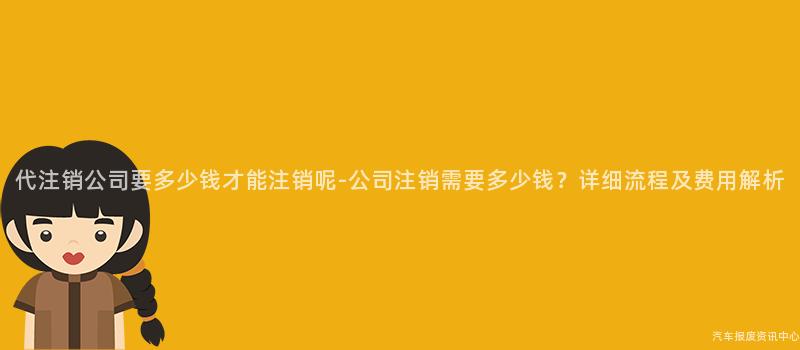 代注销公司要多少钱才能注销呢-公司注销需要多少钱？详细流程及费用解析
