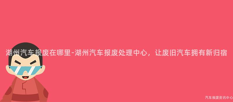 湖州汽车报废在哪里-湖州汽车报废处理中心，让废旧汽车拥有新归宿