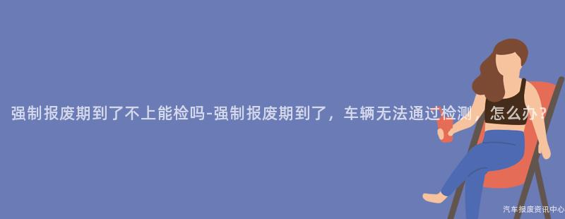 强制报废期到了不上能检吗-强制报废期到了，车辆无法通过检测，怎么办？
