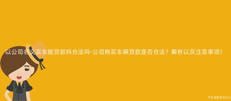以公司名义买车能贷款吗合法吗-公司购买车辆贷款是否合法？解析以及注意事项！
