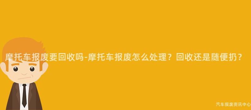 摩托车报废要回收吗-摩托车报废怎么处理？回收还是随便扔？