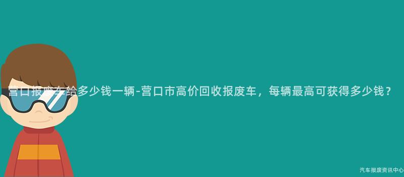 营口报废车给多少钱一辆-营口市高价回收报废车，每辆最高可获得多少钱？