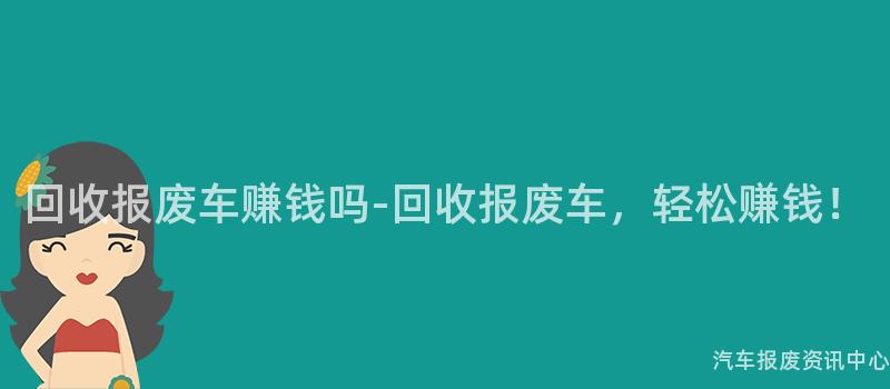 回收报废车赚钱吗-回收报废车，轻松赚钱！