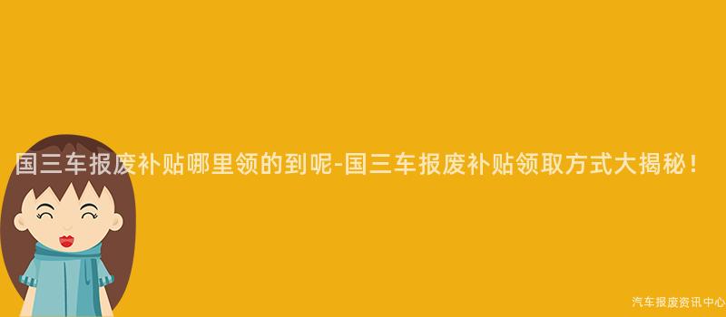 国三车报废补贴哪里领的到呢-国三车报废补贴领取方式大揭秘！
