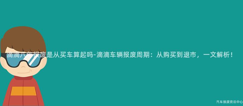 滴滴八年报废是从买车算起吗-滴滴车辆报废周期：从购买到退市，一文解析！