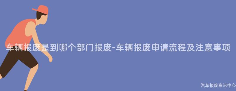 车辆报废是到哪个部门报废-车辆报废申请流程及注意事项