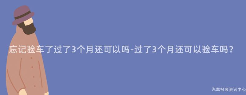 忘记验车了过了3个月还可以吗-过了3个月还可以验车吗？