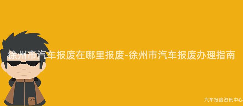 徐州市汽车报废在哪里报废-徐州市汽车报废办理指南