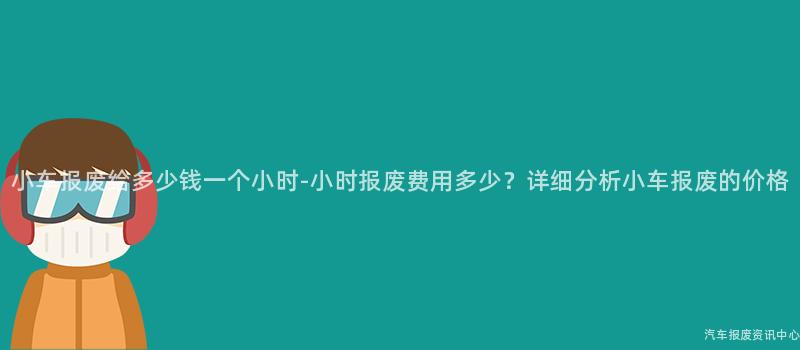 小车报废给多少钱一个小时-小时报废费用多少？详细分析小车报废的价格