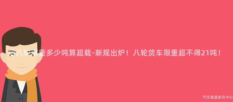 后八轮限重多少吨算超载-新规出炉！八轮货车限重超不得21吨！