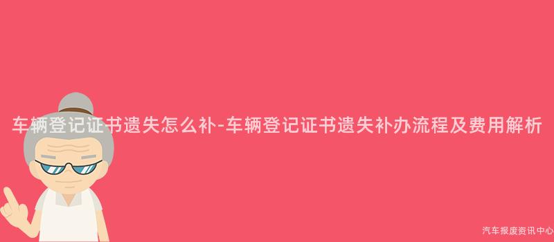 车辆登记证书遗失怎么补-车辆登记证书遗失补办流程及费用解析