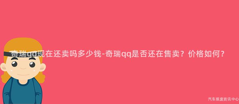 奇瑞qq现在还卖吗多少钱-奇瑞qq是否还在售卖？价格如何？