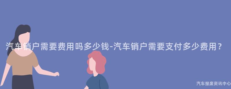 汽车销户需要费用吗多少钱-汽车销户需要支付多少费用？