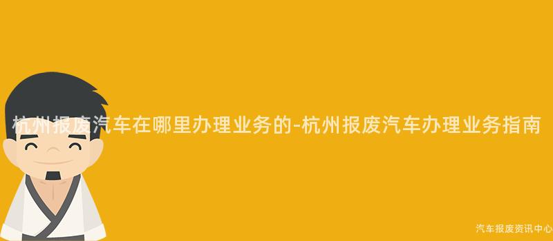杭州报废汽车在哪里办理业务的-杭州报废汽车办理业务指南
