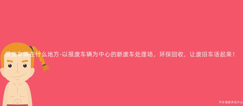 报废车辆在什么地方-以报废车辆为中心的新废车处理场，环保回收，让废旧车活起来！